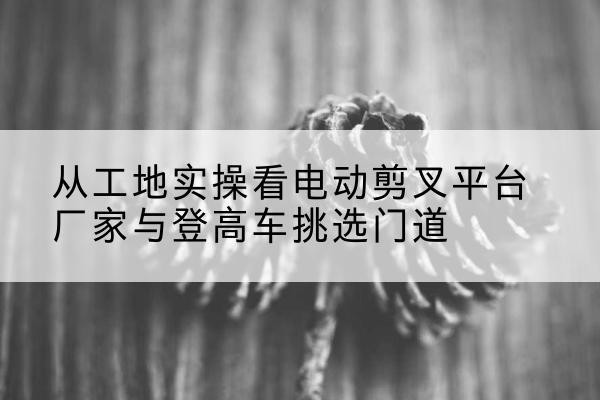 相城电动剪叉升降平台厂家-从工地实操看电动剪叉平台厂家与登高车挑选门道