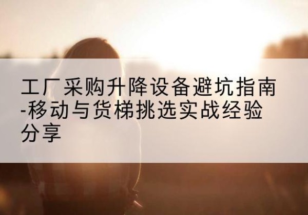 相城移动式升降机怎么选-工厂采购升降设备避坑指南-移动与货梯挑选实战经验分享