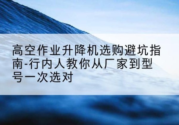 相城升降平台厂家-高空作业升降机选购避坑指南-行内人教你从厂家到型号一次选对