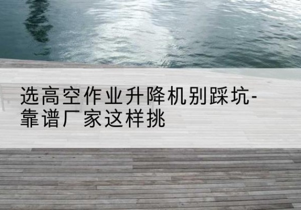 相城剪叉式升降机厂家-选高空作业升降机别踩坑-靠谱厂家这样挑