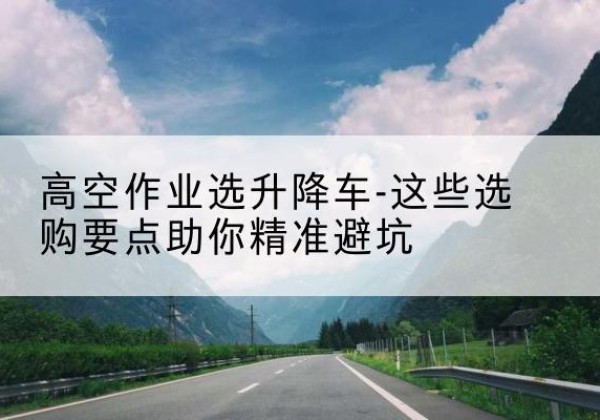 相城升降车厂家-高空作业选升降车-这些选购要点助你*避坑