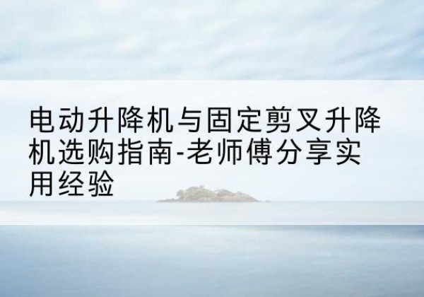 相城电动升降机怎么选-电动升降机与固定剪叉升降机选购指南-老师傅分享实用经验