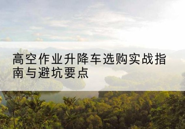 相城升降车怎么选-高空作业升降车选购实战指南与避坑要点