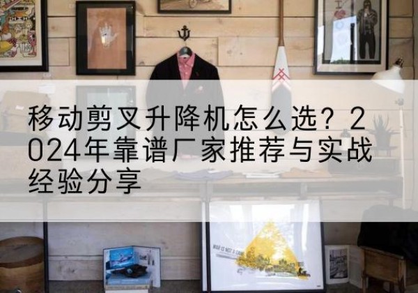 相城升降平台厂家推荐-移动剪叉升降机怎么选？2024年靠谱厂家推荐与实战经验分享