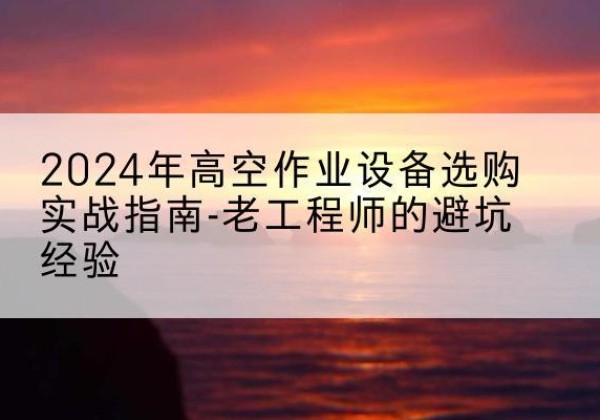 相城高空作业升降机厂家推荐-2024年高空作业设备选购实战指南-老工程师的避坑经验
