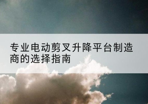 相城电动剪叉升降平台厂家-专业电动剪叉升降平台制造商的选择指南